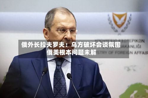 俄外长拉夫罗夫：乌方破坏会谈氛围 俄美根本问题未解-第2张图片