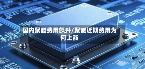 国内聚醚费用飙升/聚醚近期费用为何上涨